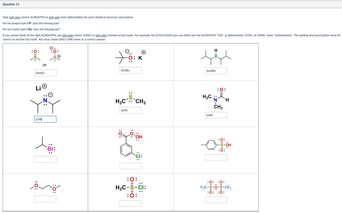 Question 11
Type only one correct ACRONYM or only one short abbreviation for each chemical structure used below:
For tert-butyl type t-Bu "plus the missing part"
If you cannot think of the right ACRONYM, use only one correct IUPAC or only one common trivial name. For example, for (CH3CH2)3N you can either use the ACRONYM "TEA" or abbreviation "Et3N", or IUPAC name "triethylamine". The spelling and punctuation must be
correct to receive full credit. You must chose ONLY ONE name as a correct answer.
For iso-propyl type i-Pr "plus the missing part"
:0:
=း
or
DMSO
e.. +
O: K
KotBu
Lio
H3C.. `CH3
DMS
LDA
Br:
::
:Ö:
H
Sia2BH
H3C
:0:
DMF
'N' H
CH3
:0:
of
S-OH
:0:
:0:
H3C-S-CI:
:0:
:0:0:
F3C-S-O-S-CF3
:0:0: