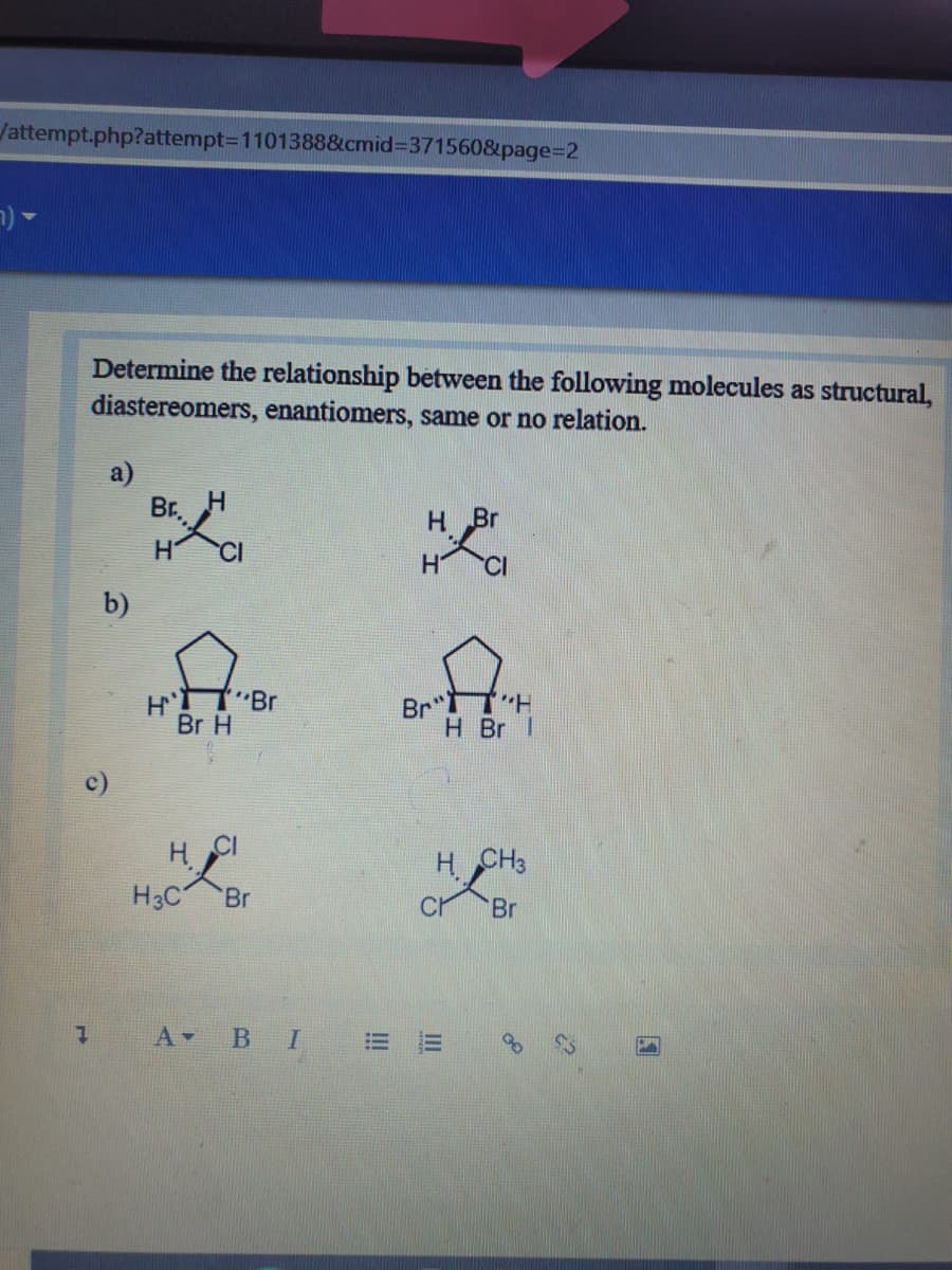 /attempt.php?attempt3D1101388&cmid371560&page%3D2
Determine the relationship between the following molecules as structural,
diastereomers, enantiomers, same or no relation.
a)
Br. H
H Br
b)
"Br
Br H
Br TH
H Br I
c)
H CH3
H3C
Br
Br
A В I
III
!!!
