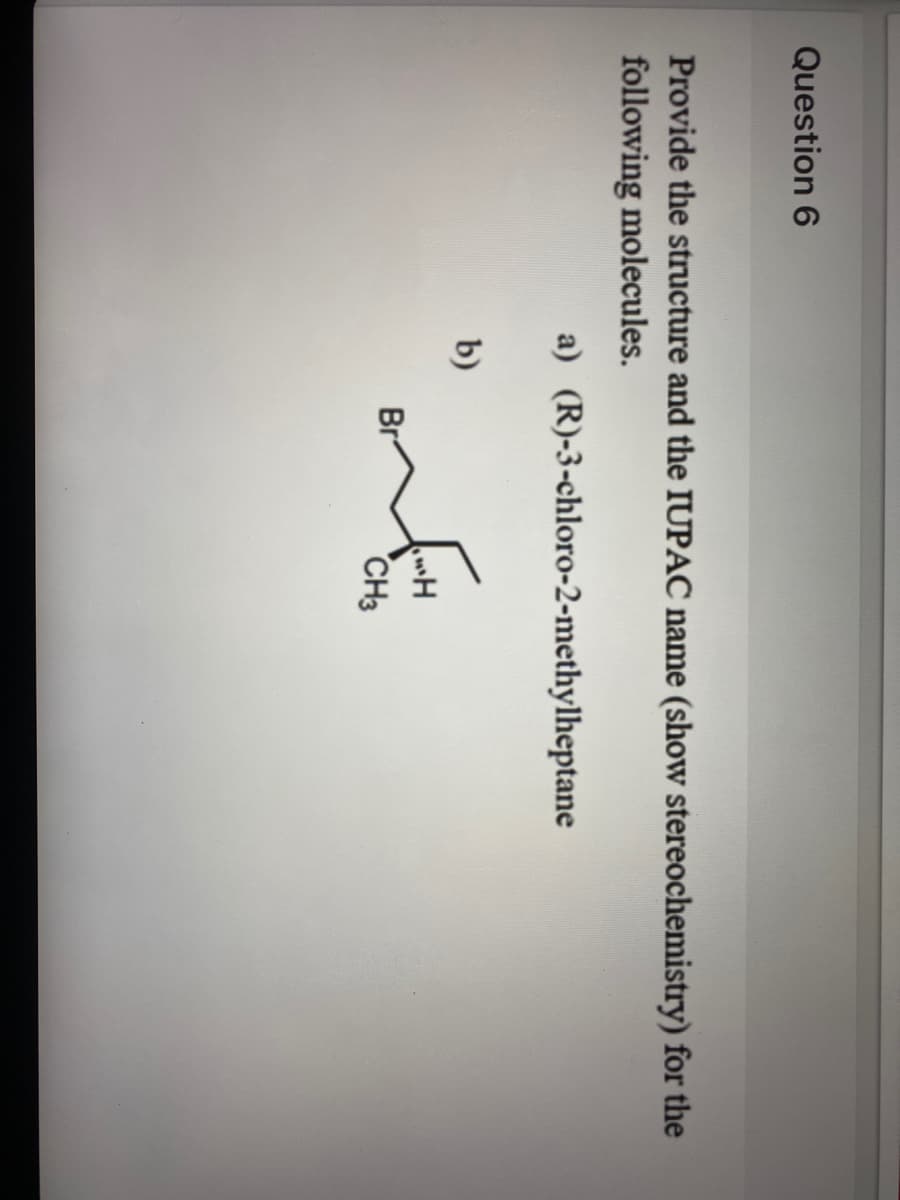 Question 6
Provide the structure and the IUPAC name (show stereochemistry) for the
following molecules.
a) (R)-3-chloro-2-methylheptane
b)
Br
CH3
