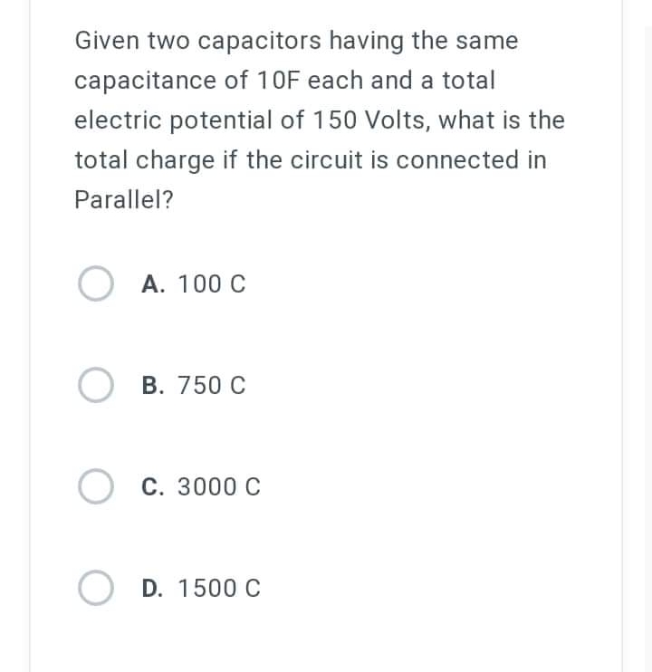 Given two capacitors having the same
capacitance of 10F each and a total
electric potential of 150 Volts, what is the
total charge if the circuit is connected in
Parallel?
A. 100 C
OB. 750 C
C. 3000 C
OD. 1500 C