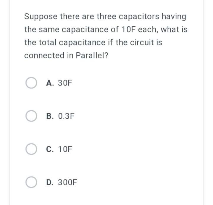 Suppose there are three capacitors having
the same capacitance of 10F each, what is
the total capacitance if the circuit is
connected in Parallel?
OA. 30F
OB. 0.3F
O C. 10F
OD. 300F