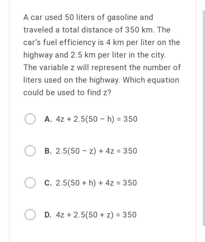 A car used 50 liters of gasoline and
traveled a total distance of 350 km. The
car's fuel efficiency is 4 km per liter on the
highway and 2.5 km per liter in the city.
The variable z will represent the number of
liters used on the highway. Which equation
could be used to find z?
OA. 4z +2.5(50 - h) = 350
OB. 2.5(50-z) + 4z = 350
O c. 2.5(50+ h) + 4z = 350
C.
OD. 4z +2.5(50 + z) = 350