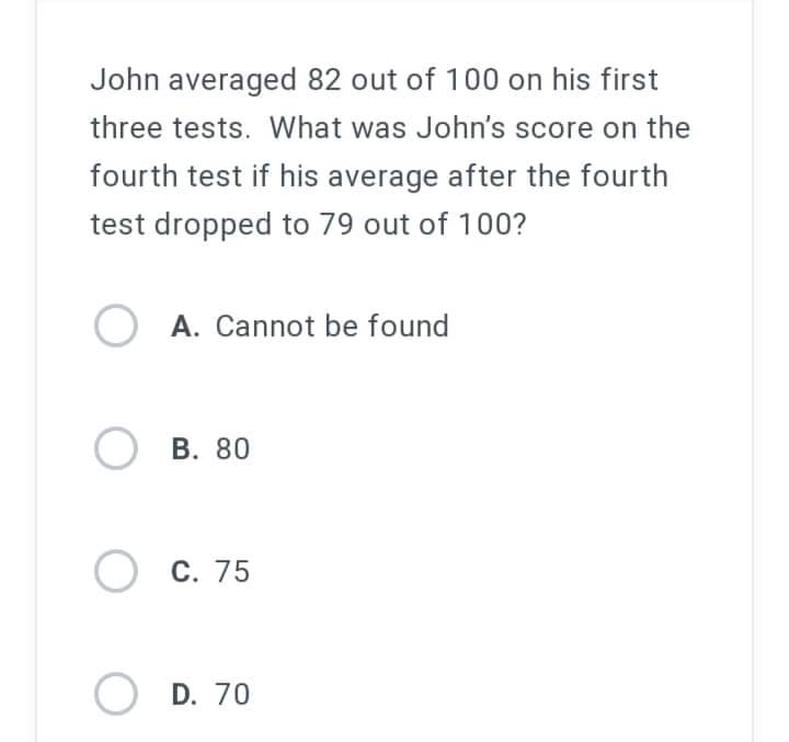 John averaged 82 out of 100 on his first
three tests. What was John's score on the
fourth test if his average after the fourth
test dropped to 79 out of 100?
OA. Cannot be found
OB. 80
OC. 75
OD. 70