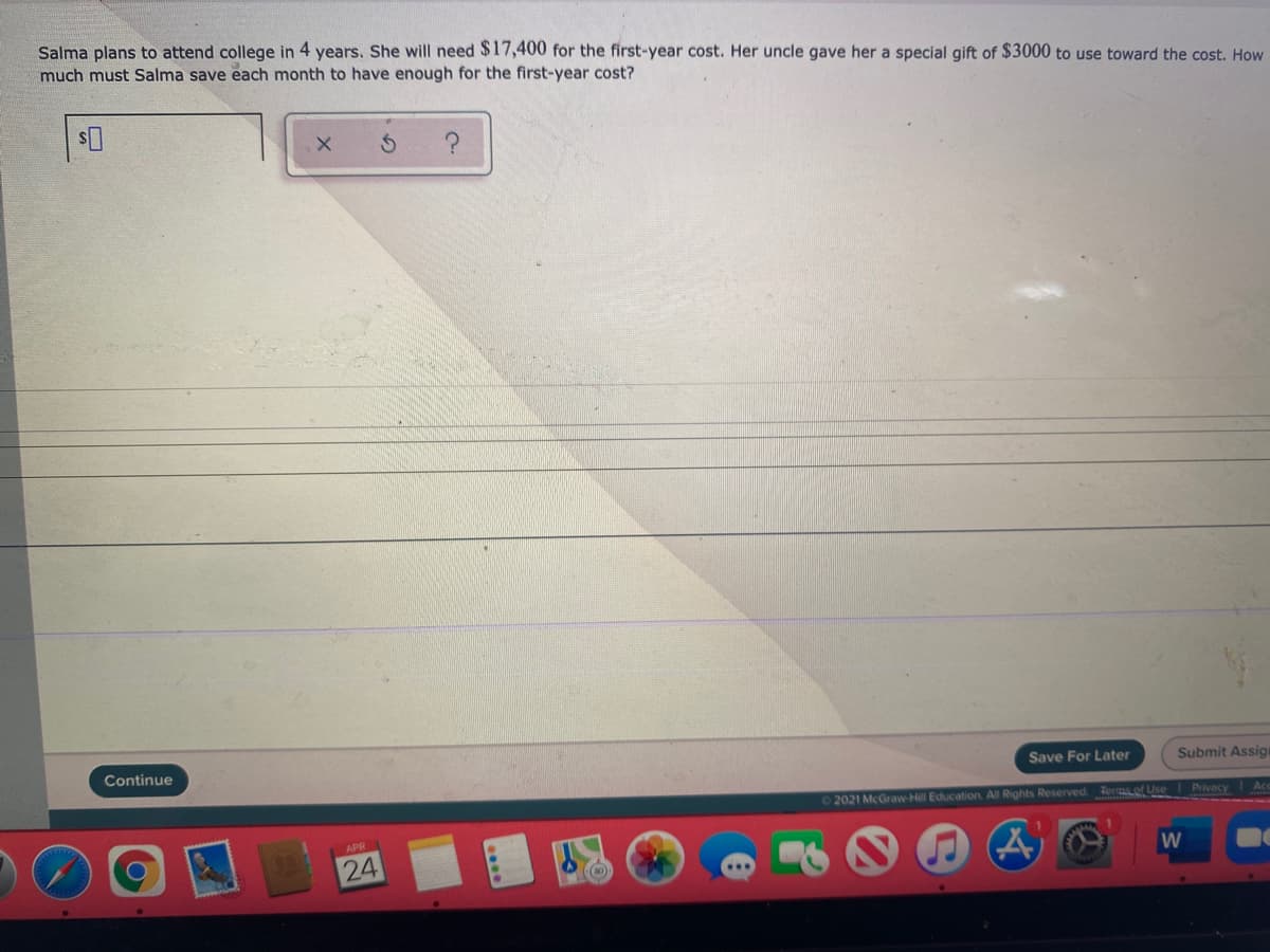 Salma plans to attend college in 4 years. She will need $17,400 for the first-year cost. Her uncle gave her a special gift of $3000 to use toward the cost. How
much must Salma save each month to have enough for the first-year cost?
Continue
Save For Later
Submit Assigi
2021 McGraw-Hill Education All Rights Reserved. Teras of Use Privacy
Acc
APR
24
W
