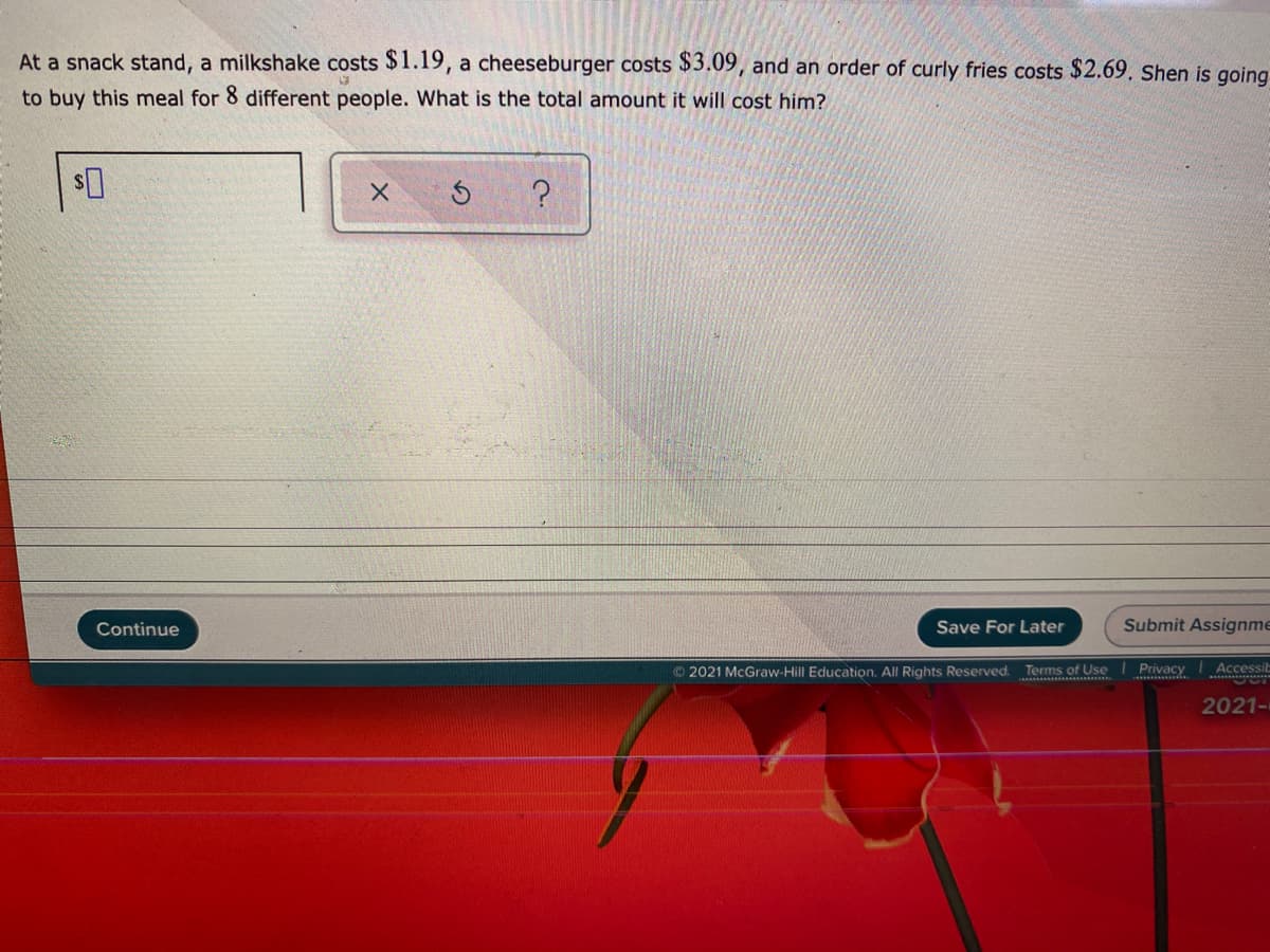 At a snack stand, a milkshake costs $1.19, a cheeseburger costs $3.09, and an order of curly fries costs $2.69, Shen is going
to buy this meal for 8 different people. What is the total amount it will cost him?
Continue
Save For Later
Submit Assignme
2021 McGraw-Hill Education. All Rights Reserved. Terms of Use
Privacy
Accessit
2021-
