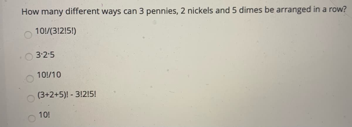 How many different ways can 3 pennies, 2 nickels and 5 dimes be arranged in a row?
10!/(3!2!5!)
3:2-5
10!/10
(3+2+5)! - 3!2!5!
10!
