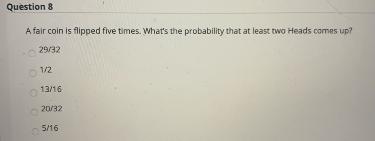 Quèstion 8
A fair coin is flipped five times. What's the probability that at least two Heads comes up?
29/32
1/2
13/16
20/32
5/16
