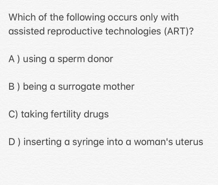 Which of the following occurs only with
assisted reproductive technologies (ART)?
A ) using a sperm donor
B) being a surrogate mother
C) taking fertility drugs
D) inserting a syringe into a woman's uterus
