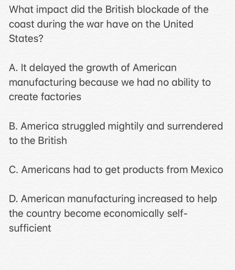 What impact did the British blockade of the
coast during the war have on the United
States?
A. It delayed the growth of American
manufacturing because we had no ability to
create factories
B. America struggled mightily and surrendered
to the British
C. Americans had to get products from Mexico
D. American manufacturing increased to help
the country become economically self-
sufficient
