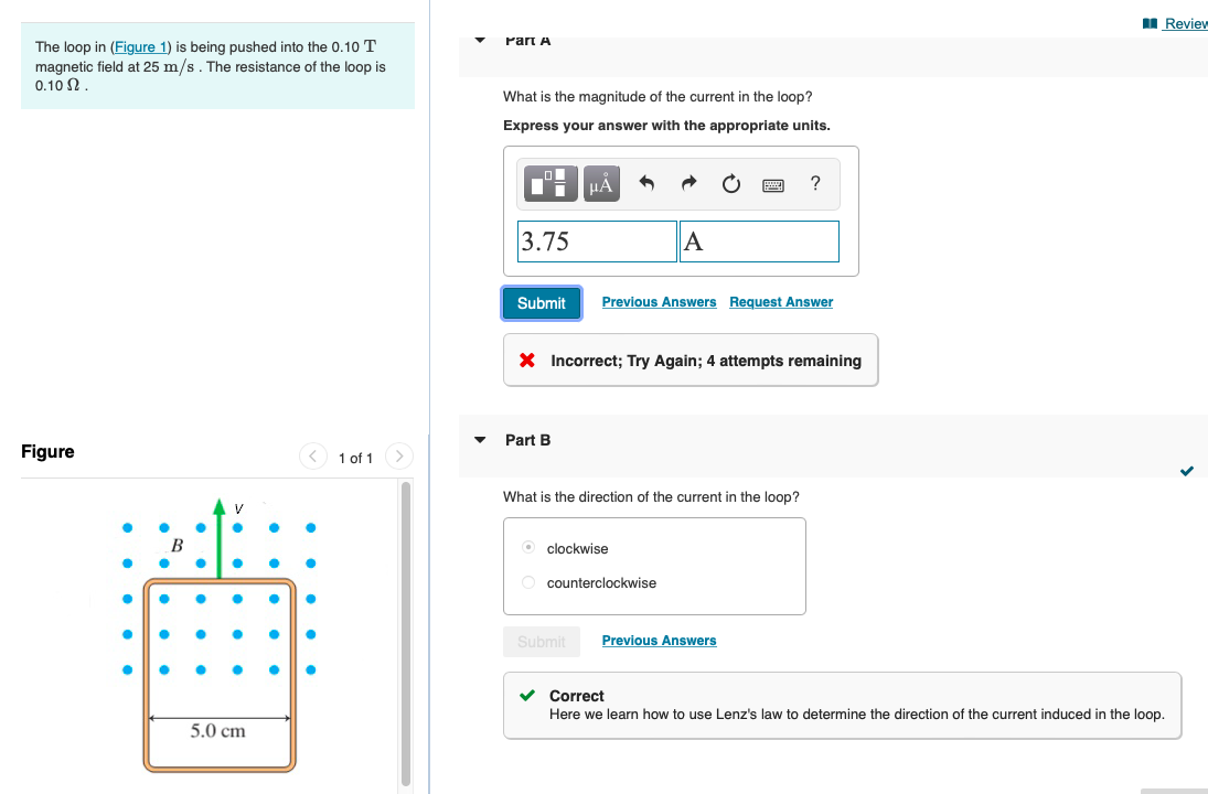 I Review
Part A
The loop in (Figure 1) is being pushed into the 0.10 T
magnetic field at 25 m/s. The resistance of the loop is
0.10 N.
What is the magnitude of the current in the loop?
Express your answer with the appropriate units.
HẢ
3.75
A
Submit
Previous Answers Request Answer
X Incorrect; Try Again; 4 attempts remaining
Part B
Figure
< 1 of 1
What is the direction of the current in the loop?
В
O clockwise
O counterclockwise
Submit
Previous Answers
Correct
Here we learn how to use Lenz's law to determine the direction of the current induced in the loop.
5.0 cm
