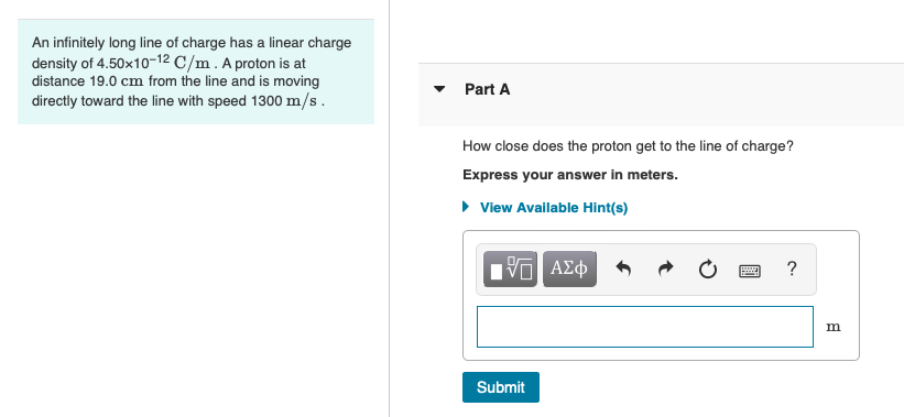 An infinitely long line of charge has a linear charge
density of 4.50x10-12 C/m. A proton is at
distance 19.0 cm from the line and is moving
directly toward the line with speed 1300 m/s.
Part A
How close does the proton get to the line of charge?
Express your answer in meters.
• View Available Hint(s)
nα ΑΣφ
Submit
