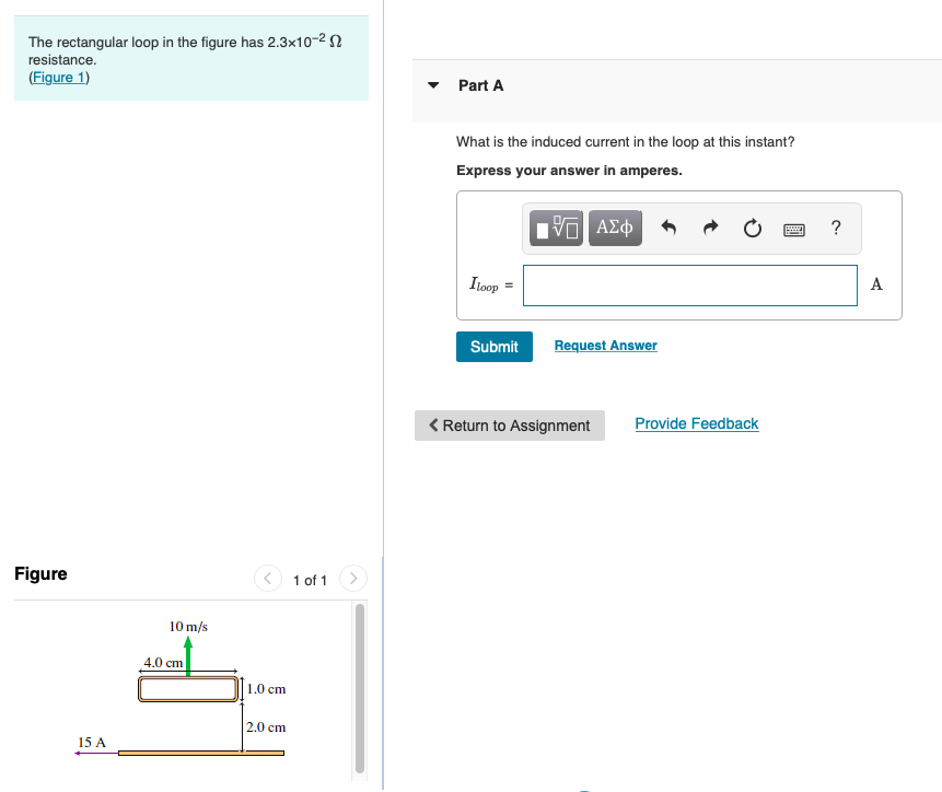 The rectangular loop in the figure has 2.3x10-2 N
resistance.
(Figure 1)
Part A
What is the induced current in the loop at this instant?
Express your answer in amperes.
?
Itoop
A
Submit
Request Answer
< Return to Assignment
Provide Feedback
Figure
1 of 1
10 m/s
4.0 cm
1.0 cm
2.0 cm
15 A
