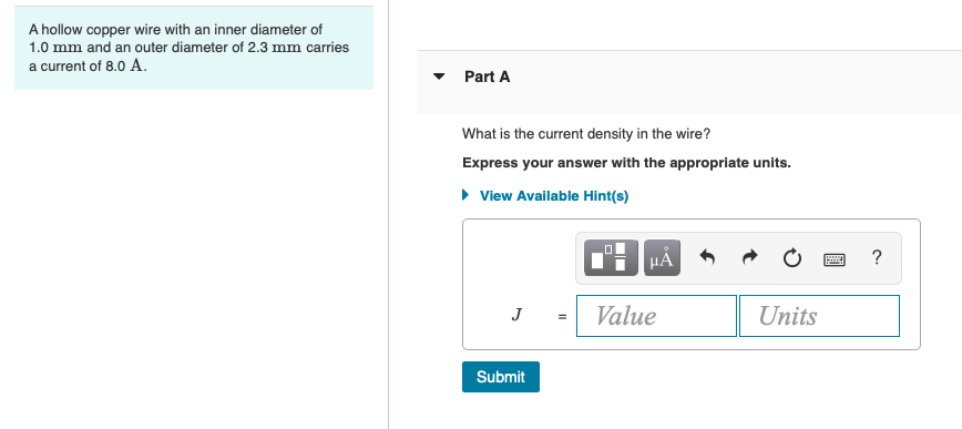 A hollow copper wire with an inner diameter of
1.0 mm and an outer diameter of 2.3 mm carries
a current of 8.0 A.
Part A
What is the current density in the wire?
Express your answer with the appropriate units.
• View Available Hint(s)
HẢ
?
J
Value
Units
Submit
