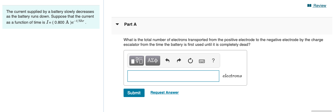 I Review
The current supplied by a battery slowly decreases
as the battery runs down. Suppose that the current
as a function of time is I= (0.800 A le t/6hr
Part A
What is the total number of electrons transported from the positive electrode to the negative electrode by the charge
escalator from the time the battery is first used until it is completely dead?
?
electrons
Submit
Request Answer
