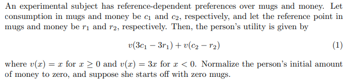 An experimental subject has reference-dependent preferences over mugs and money. Let
consumption in mugs and money be c₁ and c2, respectively, and let the reference point in
mugs and money be r₁ and r2, respectively. Then, the person's utility is given by
v(3c₁ - 3r₁) +v(c₂ - 1₂)
(1)
where v(x) = x for x ≥ 0 and v(x) = 3x for x < 0. Normalize the person's initial amount
of money to zero, and suppose she starts off with zero mugs.