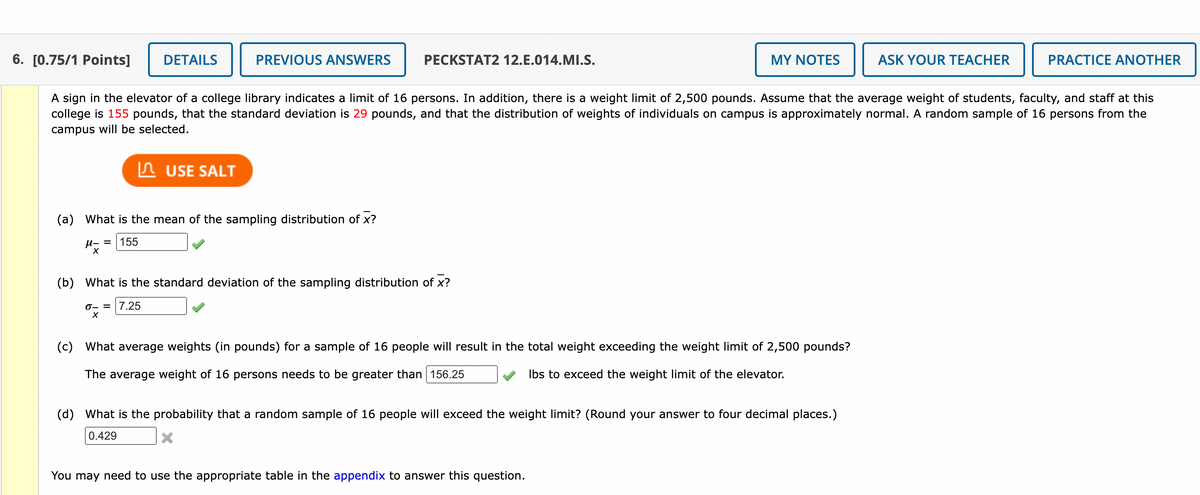 6. [0.75/1 Points]
DETAILS
PREVIOUS ANSWERS
PECKSTAT2 12.E.014.MI.S.
MY NOTES
ASK YOUR TEACHER
PRACTICE ANOTHER
A sign in the elevator of a college library indicates a limit of 16 persons. In addition, there is a weight limit of 2,500 pounds. Assume that the average weight of students, faculty, and staff at this
college is 155 pounds, that the standard deviation is 29 pounds, and that the distribution of weights of individuals on campus is approximately normal. A random sample of 16 persons from the
campus will be selected.
In USE SALT
(a) What is the mean of the sampling distribution of x?
u- = | 155
(b) What is the standard deviation of the sampling distribution of x?
0- = |7.25
(c) What average weights (in pounds) for a sample of 16 people will result in the total weight exceeding the weight limit of 2,500 pounds?
The average weight of 16 persons needs to be greater than 156.25
Ibs to exceed the weight limit of the elevator.
(d) What is the probability that a random sample of 16 people will exceed the weight limit? (Round your answer to four decimal places.)
0.429
You may need to use the appropriate table in the appendix to answer this question.
