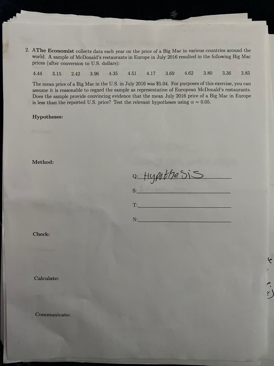 2. AThe Economist collects data each year on the price of a Big Mac in various countries around the
world. A sample of McDonald's restaurants in Europe in July 2016 resulted in the following Big Mac
prices (after conversion to U.S. dollars):
4.44
3.15
2.42
3.96
4.35
4.51
4.17
3.69
4.62
3.80
3.36
3.85
The mean price of a Big Mac in the U.S. in July 2016 was $5.04. For purposes of this exercise, you can
assume it is reasonable to regard the sample as representative of European McDonald's restaurants.
Does the sample provide convincing evidence that the mean July 2016 price of a Big Mac in Europe
is less than the reported U.S. price? Test the relevant hypotheses using a = 0.05.
Hypotheses:
Method:
S:
T:
N:
Check:
Calculate:
Communicate:
