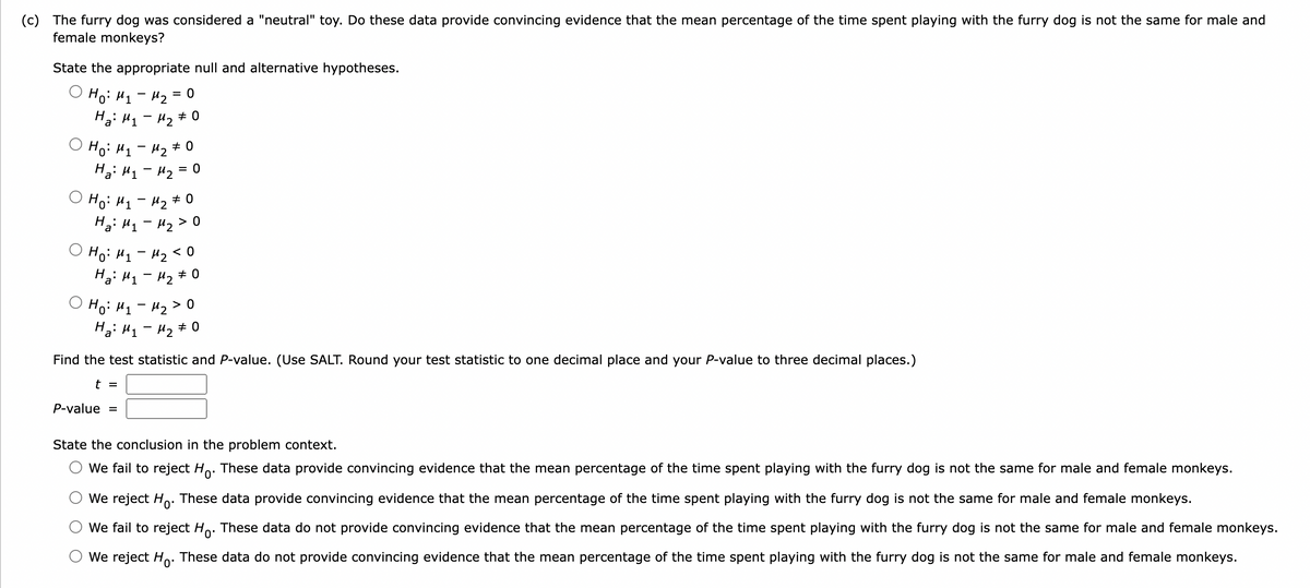 (c) The furry dog was considered a "neutral" toy. Do these data provide convincing evidence that the mean percentage of the time spent playing with the furry dog is not the same for male and
female monkeys?
State the appropriate null and alternative hypotheses.
O Ho: H1 - H2 = 0
Ha: H1 - H2 # 0
%3D
Ho: H1 - H2 # 0
Hai H1- Hz
= 0
O Ho: H, - H2 # 0
Ha: H1 - Mz>0
O Ho: H1- H2< 0
Hai H1 - Hz# 0
O Ho: H1 - 42 > 0
Ha: H1 - H2 # 0
Find the test statistic and P-value. (Use SALT. Round your test statistic to one decimal place and your P-value to three decimal places.)
t =
P-value
State the conclusion in the problem context.
We fail to reject Ho. These data provide convincing evidence that the mean percentage of the time spent playing with the furry dog is not the same for male and female monkeys.
We reject Ho: These data provide convincing evidence that the mean percentage of the time spent playing with the furry dog is not the same for male and female monkeys.
We fail to reject Ho. These data do not provide convincing evidence that the mean percentage of the time spent playing with the furry dog is not the same for male and female monkeys.
We reject Ho. These data do not provide convincing evidence that the mean percentage of the time spent playing with the furry dog is not the same for male and female monkeys.
