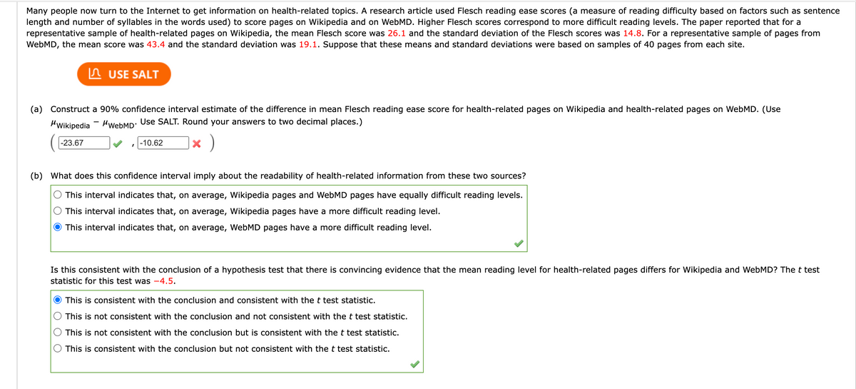 Many people now turn to the Internet to get information on health-related topics. A research article used Flesch reading ease scores (a measure of reading difficulty based on factors such as sentence
length and number of syllables in the words used) to score pages on Wikipedia and on WebMD. Higher Flesch scores correspond to more difficult reading levels. The paper reported that for a
representative sample of health-related pages on Wikipedia, the mean Flesch score was 26.1 and the standard deviation of the Flesch scores was 14.8. For a representative sample of pages from
WebMD, the mean score was 43.4 and the standard deviation was 19.1. Suppose that these means and standard deviations were based on samples of 40 pages from each site.
n USE SALT
(a) Construct a 90% confidence interval estimate of the difference in mean Flesch reading ease score for health-related pages on Wikipedia and health-related pages on WebMD. (Use
HWikipedia - HwebMD: Use SALT. Round your answers to two decimal places.)
-23.67
-10.62
(b) What does this confidence interval imply about the readability of health-related information from these two sources?
This interval indicates that, on average, Wikipedia pages and WebMD pages have equally difficult reading levels.
This interval indicates that, on average, Wikipedia pages have a more difficult reading level.
This interval indicates that, on average, WebMD pages have a more difficult reading level.
Is this consistent with the conclusion of a hypothesis test that there is convincing evidence that the mean reading level for health-related pages differs for Wikipedia and WebMD? The t test
statistic for this test was -4.5.
This is consistent with the conclusion and consistent with thet test statistic.
This is not consistent with the conclusion and not consistent with the t test statistic.
This is not consistent with the conclusion but is consistent with the t test statistic.
This is consistent with the conclusion but not consistent with the t test statistic.
