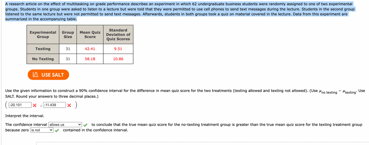 A research article on the effect of multitasking on grade performance describes an experiment in which 62 undergraduate business students were randomly assigned to one of two experimental
groups. Students in one group were asked to listen to a lecture but were told that they were permitted to use cell phones to send text messages during the lecture. Students in the second group
listened to the same lecture but were not permitted to send text messages. Afterwards, students in both groups took a quiz on material covered in the lecture. Data from this experiment are
summarized in the accompanying table.
Standard
Mean Quiz
Experimental
Group
Group
Size
Deviation of
Score
Quiz Scores
Texting
31
42.41
9.51
No Texting
31
58.18
10.86
n USE SALT
Use the given information to construct a 90% confidence interval for the difference in mean quiz score for the two treatments (texting allowed and texting not allowed). (Use uno texting - Hrexting:
Use
SALT. Round your answers to three decimal places.)
-20.101
-11.439
Interpret the interval.
The confidence interval allows us
to conclude that the true mean quiz score for the no-texting treatment group is greater than the true mean quiz score for the texting treatment group
because zero is not
contained in the confidence interval.
