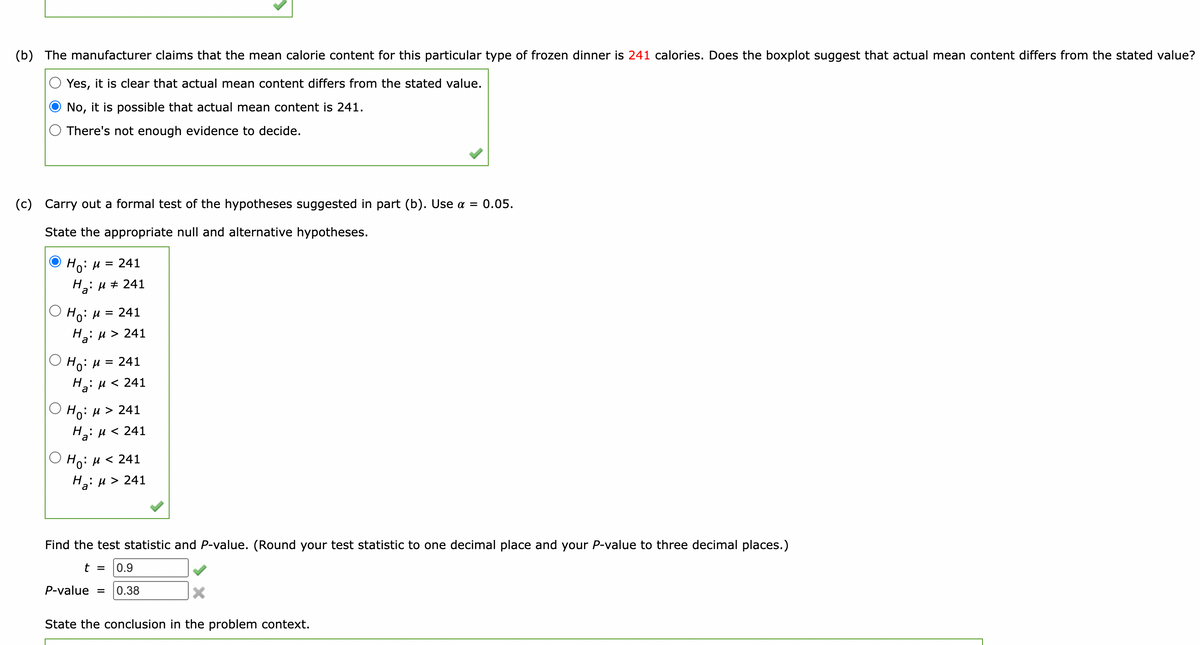 (b) The manufacturer claims that the mean calorie content for this particular type of frozen dinner is 241 calories. Does the boxplot suggest that actual mean content differs from the stated value?
Yes, it is clear that actual mean content differs from the stated value.
No, it is possible that actual mean content is 241.
There's not enough evidence to decide.
(c) Carry out a formal test of the hypotheses suggested in part (b). Use a = 0.05.
State the appropriate null and alternative hypotheses.
Ho: H = 241
H: u + 241
Но: и 3D 241
Н: и> 241
Но: и 3D 241
H2: u < 241
O Ho: H > 241
На: и < 241
О но: и
Ho: u < 241
H2: u > 241
Find the test statistic and P-value. (Round your test statistic to one decimal place and your P-value to three decimal places.)
t =
0.9
P-value =
0.38
State the conclusion in the problem context.
