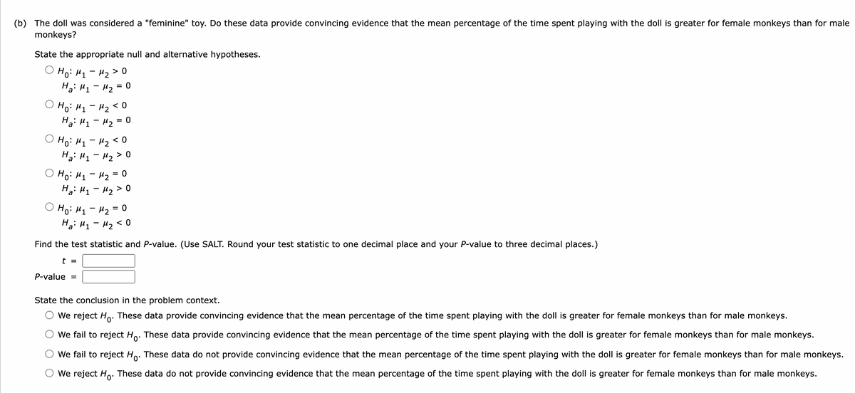 (b) The doll was considered a "feminine" toy. Do these data provide convincing evidence that the mean percentage of the time spent playing with the doll is greater for female monkeys than for male
monkeys?
State the appropriate null and alternative hypotheses.
O Ho: H1 - H2 > 0
Ha: H1- H2 = 0
Ho: H1 - 42 < 0
Ha: H1 - H2 = 0
O Ho: H1 - H2 < 0
Hạ: H1 - 42 > 0
O Ho: H1 - H2 = 0
Hạ: H1 - H2 > 0
|
Ho: H1 - 42 = 0
Ha: H1 - H2 < 0
Find the test statistic and P-value. (Use SALT. Round your test statistic to one decimal place and your P-value to three decimal places.)
t =
P-value
State the conclusion in the problem context.
We reject Ho. These data provide convincing evidence that the mean percentage of the time spent playing with the doll is greater for female monkeys than for male monkeys.
We fail to reject Ho. These data provide convincing evidence that the mean percentage of the time spent playing with the doll is greater for female monkeys than for male monkeys.
We fail to reject Ho:
These data do not provide convincing evidence that the mean percentage of the time spent playing with the doll is greater for female monkeys than for male monkeys.
We reject Ho. These data do not provide convincing evidence that the mean percentage of the time spent playing with the doll is greater for female monkeys than for male monkeys.
