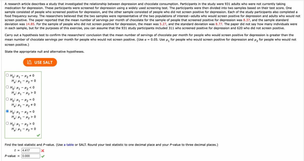 A research article describes a study that investigated the relationship between depression and chocolate consumption. Participants in the study were 931 adults who were not currently taking
medication for depression. These participants were screened for depression using a widely used screening test. The participants were then divided into two samples based on their test score. One
sample consisted of people who screened positive for depression, and the other sample consisted of people who did not screen positive for depression. Each of the study participants also completed a
food frequency survey. The researchers believed that the two samples were representative of the two populations of interest-adults who would screen positive for depression and adults who would not
screen positive. The paper reported that the mean number of servings per month of chocolate for the sample of people that screened positive for depression was 8.37, and the sample standard
deviation was 14.85. For the sample of people who did not screen positive for depression, the mean was 5.27, and the standard deviation was 8.77. The paper did not say how many individuals were
in each sample, but for the purposes of this exercise, you can assume that the 931 study participants included 311 who screened positive for depression and 620 who did not screen positive.
Carry out a hypothesis test to confirm the researchers' conclusion that the mean number of servings of chocolate per month for people who would screen positive for depression is greater than the
mean number of chocolate servings per month for people who would not screen positive. (Use a = 0.05. Use µ, for people who would screen positive for depression and u, for people who would not
screen positive.)
State the
ppropriate null and alternative hypo
eses.
n USE SALT
O Ho: H1- H2# 0
Hai H1 - 42 =
Ho: H1 - H2 < 0
Ho: H1 - 42 = 0
Hai H1- H2 # 0
Ho: H1 - 42 = 0
Ha: 41 - H2 > 0
O Ho: H1- H2 > o
Hai H1- Hz = 0
Find the test statistic and P-value. (Use a table or SALT. Round your test statistic to one decimal place and your P-value to three decimal places.)
t =
4.417
P-value =
0.000
