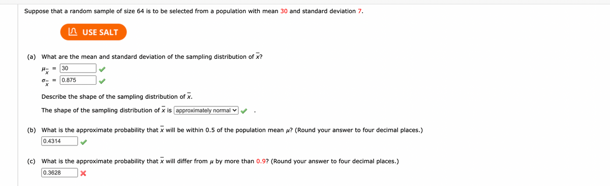 Suppose that a random sample of size 64 is to be selected from a population with mean 30 and standard deviation 7.
In USE SALT
(a) What are the mean and standard deviation of the sampling distribution of x?
u- =
30
0- =
0.875
Describe the shape of the sampling distribution of x.
The shape of the sampling distribution of x is approximately normal v
(b) What is the approximate probability that x will be within 0.5 of the population mean u? (Round your answer to four decimal places.)
0.4314
(c) What is the approximate probability that x will differ from u by more than 0.9? (Round your answer to four decimal places.)
0.3628
