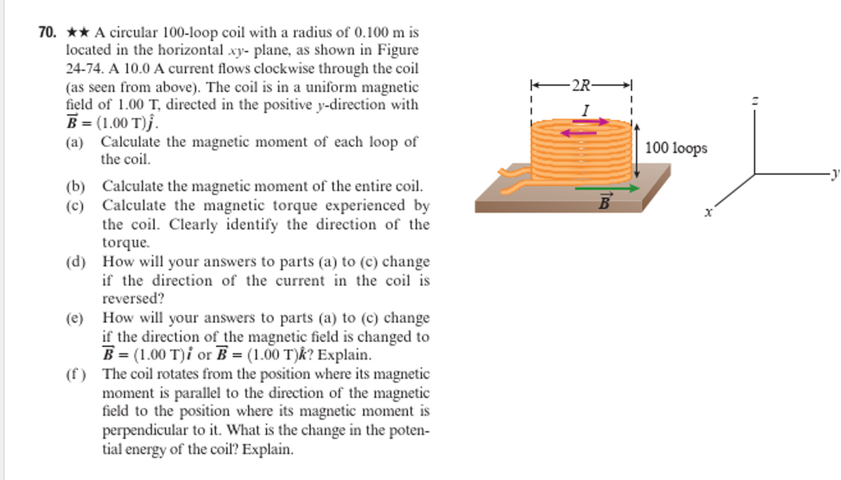 70. ★★ A circular 100-loop coil with a radius of 0.100 m is
located in the horizontal xy- plane, as shown in Figure
24-74. A 10.0 A current flows clockwise through the coil
(as seen from above). The coil is in a uniform magnetic
field of 1.00 T, directed in the positive y-direction with
B = (1.00 T)j.
(a) Calculate the magnetic moment of each loop of
the coil.
(b) Calculate the magnetic moment of the entire coil.
(c) Calculate the magnetic torque experienced by
the coil. Clearly identify the direction of the
torque.
(d) How will your answers to parts (a) to (c) change
if the direction of the current in the coil is
reversed?
(e) How will your answers to parts (a) to (c) change
if the direction of the magnetic field is changed to
B = (1.00 T)i or B = (1.00 T)k? Explain.
(f) The coil rotates from the position where its magnetic
moment is parallel to the direction of the magnetic
field to the position where its magnetic moment is
perpendicular to it. What is the change in the poten-
tial energy of the coil? Explain.
·2R-
100 loops
X