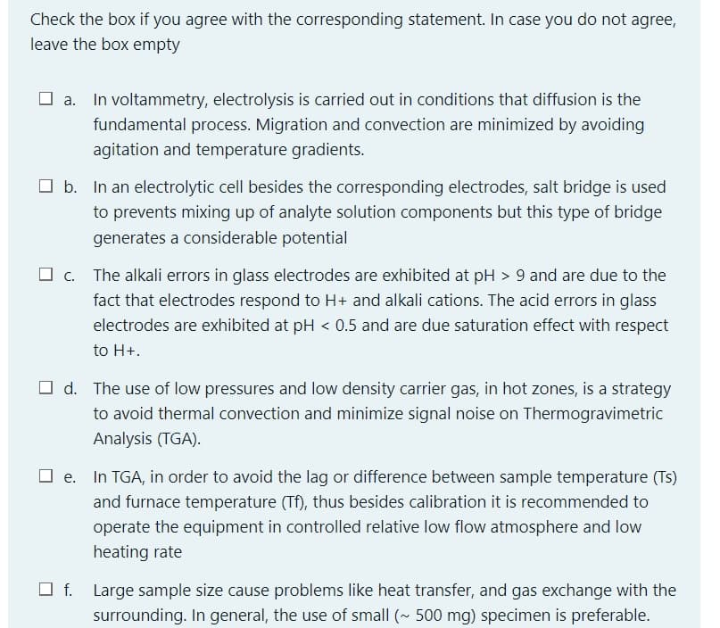 Check the box if you agree with the corresponding statement. In case you do not agree,
leave the box empty
O a. In voltammetry, electrolysis is carried out in conditions that diffusion is the
fundamental process. Migration and convection are minimized by avoiding
agitation and temperature gradients.
O b. In an electrolytic cell besides the corresponding electrodes, salt bridge is used
to prevents mixing up of analyte solution components but this type of bridge
generates a considerable potential
c. The alkali errors in glass electrodes are exhibited at pH > 9 and are due to the
fact that electrodes respond to H+ and alkali cations. The acid errors in glass
electrodes are exhibited at pH < 0.5 and are due saturation effect with respect
to H+.
O d. The use of low pressures and low density carrier gas, in hot zones, is a strategy
to avoid thermal convection and minimize signal noise on Thermogravimetric
Analysis (TGA).
In TGA, in order to avoid the lag or difference between sample temperature (Ts)
and furnace temperature (Tf), thus besides calibration it is recommended to
operate the equipment in controlled relative low flow atmosphere and low
heating rate
O f. Large sample size cause problems like heat transfer, and gas exchange with the
surrounding. In general, the use of small (~ 500 mg) specimen is preferable.
