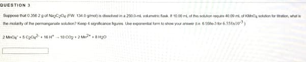 QUESTION 3
Suppose that 0.356 2 gof NagC204 (FW: 134.0 gimol) is dissolvest in a 250.0-mi volumotric flask. 10.00 ml of thes soluton requre 40.09 ml of KMnOg sohution for thation, what is
Ihe molarity of the pormanganate solution? Keep 4 significanoe figures Use exponential forn to show yout answer (e 05e-3 for 6.558x10)
2 Mn 5 C2042 16 H- 10 C02 + 2 Mn
