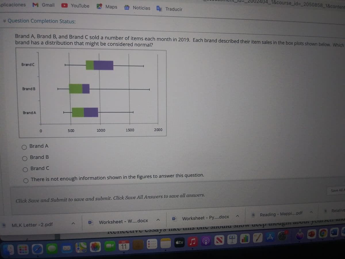 splicaciones M Gmail YouTube
囚Maps
1&course_id%3D_2050858_1&content
GE Noticias
G
Traducir
* Question Completion Status:
Brand A, Brand B, and Brand C sold a number of items each month in 2019. Each brand described their item sales in the box plots shown below. Which
brand has a distribution that might be considered normal?
Brand C
Brand B
Brand A
500
1000
1500
2000
O Brand A
O Brand B
O Brand C
There is not enough information shown in the figures to answer this question.
Save All A
Click Save and Submit to save and submit. Click Save All Answers to save all answers.
Relative
Reading - Mappi.pdf
W
Worksheet - Py....docx
W
Worksheet - W....docx
MLK Letter -2.pdf
S田O7A(
tv
DIC.
11
