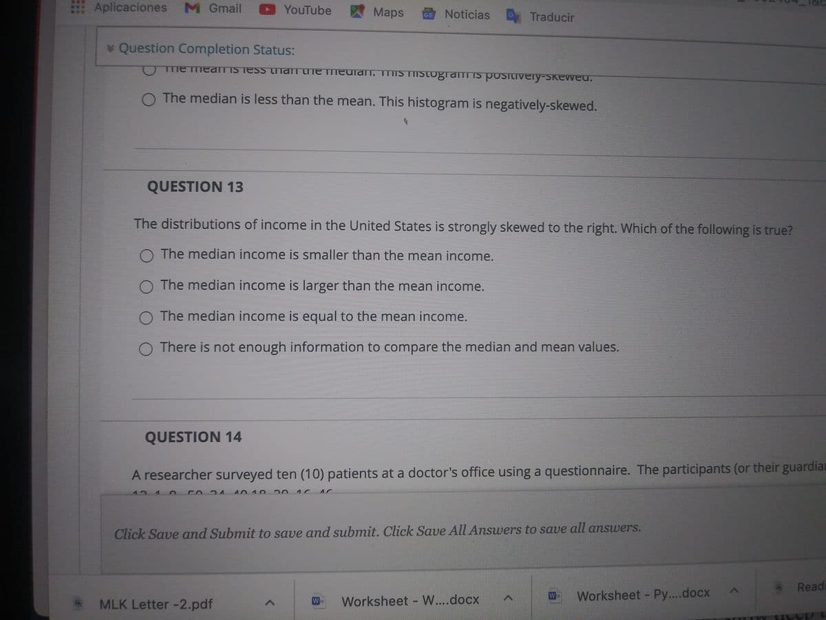 Aplicaciones M Gmail D YouTube
Maps
GE Noticias
G
Traducir
* Question Completion Status:
Tme meanTIS Tess trhan the heulan, mis TIIstogramT IS positivery-skewed.
O The median is less than the mean. This histogram is negatively-skewed.
QUESTION 13
The distributions of income in the United States is strongly skewed to the right. Which of the following is true?
O The median income is smaller than the mean income.
O The median income is larger than the mean income.
O The median income is equal to the mean income.
O There is not enough information to compare the median and mean values.
QUESTION 14
A researcher surveyed ten (10) patients at a doctor's office using a questionnaire. The participants (or their guardia
124
Click Save and Submit to save and submit. Click Save All Answers to save all answers.
Readi
Worksheet Py....docx
W
MLK Letter -2.pdf
W
Worksheet W...docx
