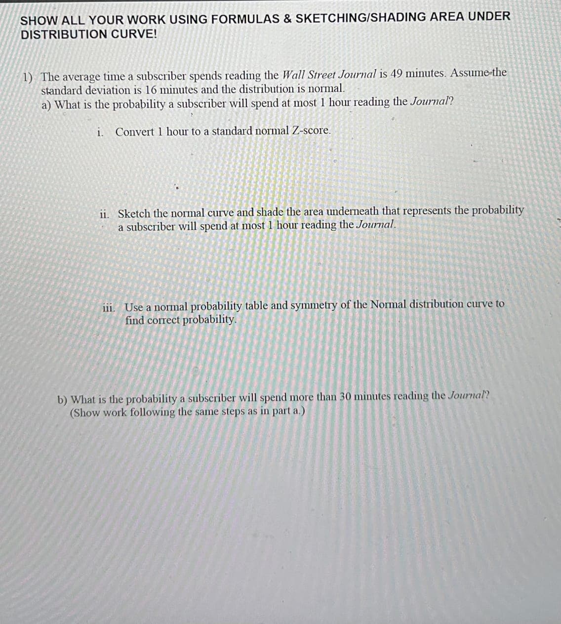 SHOW ALL YOUR WORK USING FORMULAS & SKETCHING/SHADING AREA UNDER
DISTRIBUTION CURVE!
1) The average time a subscriber spends reading the Wall Street Journal is 49 minutes. Assume the
standard deviation is 16 minutes and the distribution is normal.
a) What is the probability a subscriber will spend at most 1 hour reading the Journal?
i. Convert 1 hour to a standard normal Z-score.
ii. Sketch the normal curve and shade the area underneath that represents the probability
a subscriber will spend at most 1 hour reading the Journal.
iii. Use a normal probability table and symmetry of the Normal distribution curve to
find correct probability.
b) What is the probability a subscriber will spend more than 30 minutes reading the Journal?
(Show work following the same steps as in part a.)