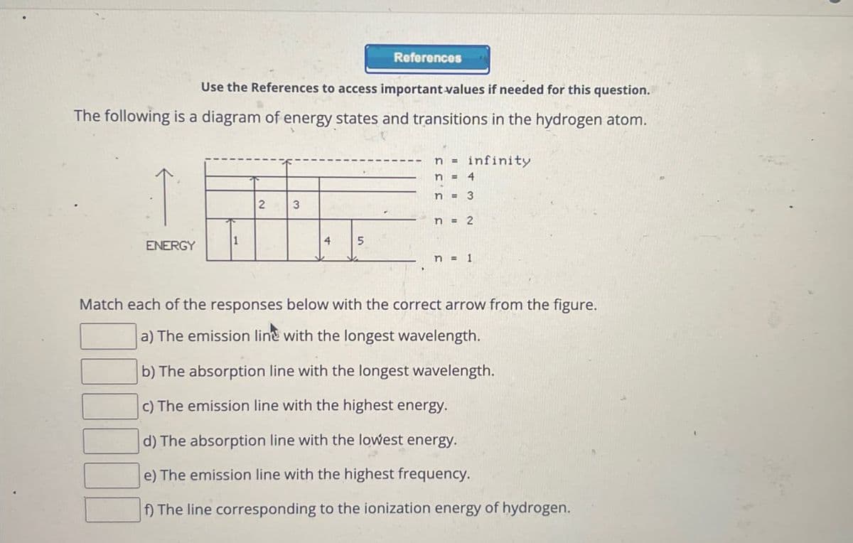 References
Use the References to access important values if needed for this question.
The following is a diagram of energy states and transitions in the hydrogen atom.
ninfinity
ENERGY
2
3
n = 4
n = 3
n = 2
4
5
n = 1
Match each of the responses below with the correct arrow from the figure.
a) The emission line with the longest wavelength.
b) The absorption line with the longest wavelength.
c) The emission line with the highest energy.
d) The absorption line with the lowest energy.
e) The emission line with the highest frequency.
f) The line corresponding to the ionization energy of hydrogen.