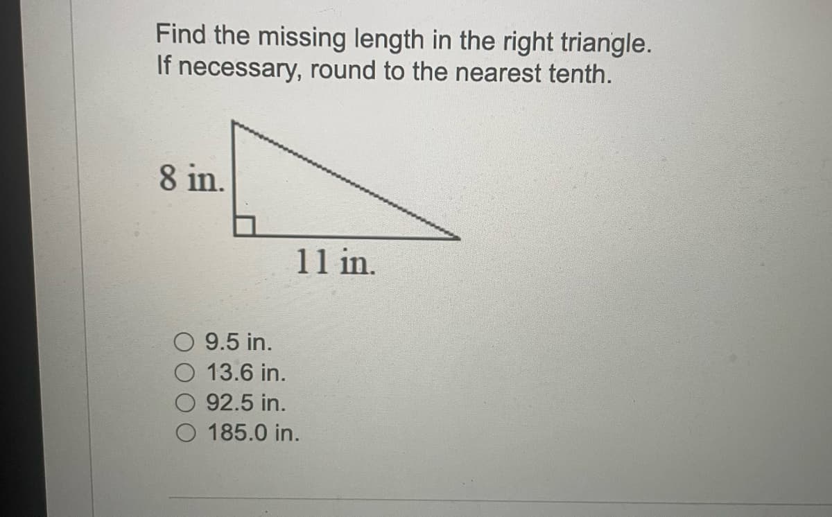 Find the missing length in the right triangle.
If necessary, round to the nearest tenth.
8 in.
11 in.
9.5 in.
13.6 in.
92.5 in.
185.0 in.