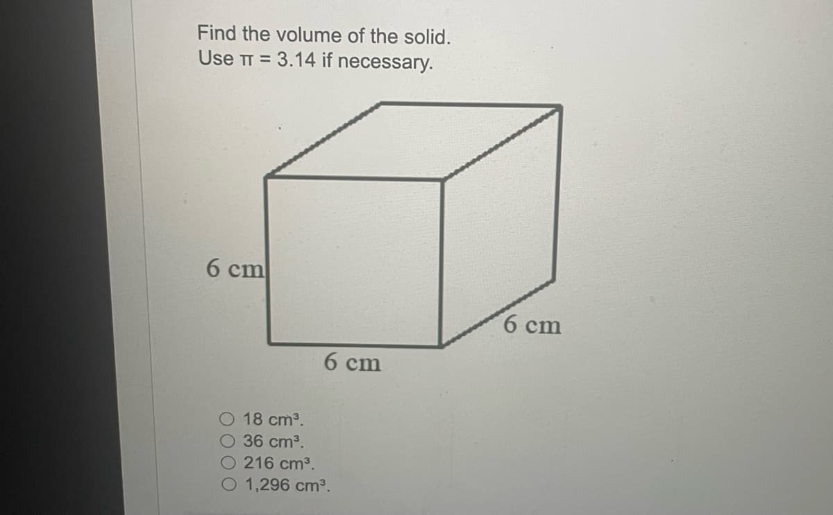 Find the volume of the solid.
Use TT= 3.14 if necessary.
6 cm
18 cm³.
O 36 cm³.
6 cm
216 cm³.
O 1,296 cm³.
6 cm