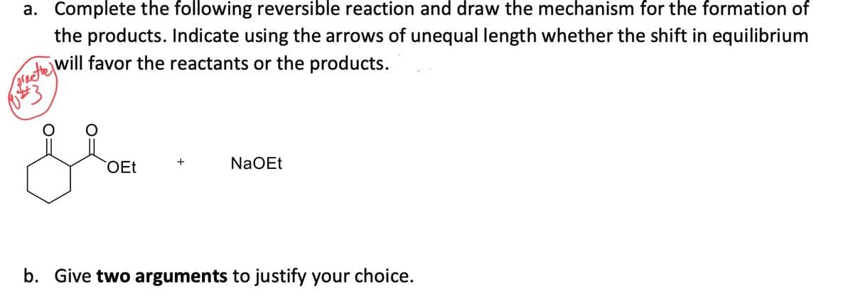 a. Complete the following reversible reaction and draw the mechanism for the formation of
the products. Indicate using the arrows of unequal length whether the shift in equilibrium
will favor the reactants or the products.
g
+
NaOEt
b. Give two arguments to justify your choice.
OEt