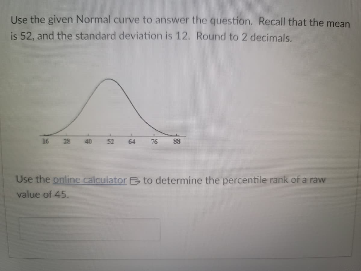 Use the given Normal curve to answer the question. Recall that the mean
is 52, and the standard deviation is 12. Round to 2 decimals.
16
28
40
52
64
76 88
Use the online calculator to determine the percentile rank of a raw
value of 45.