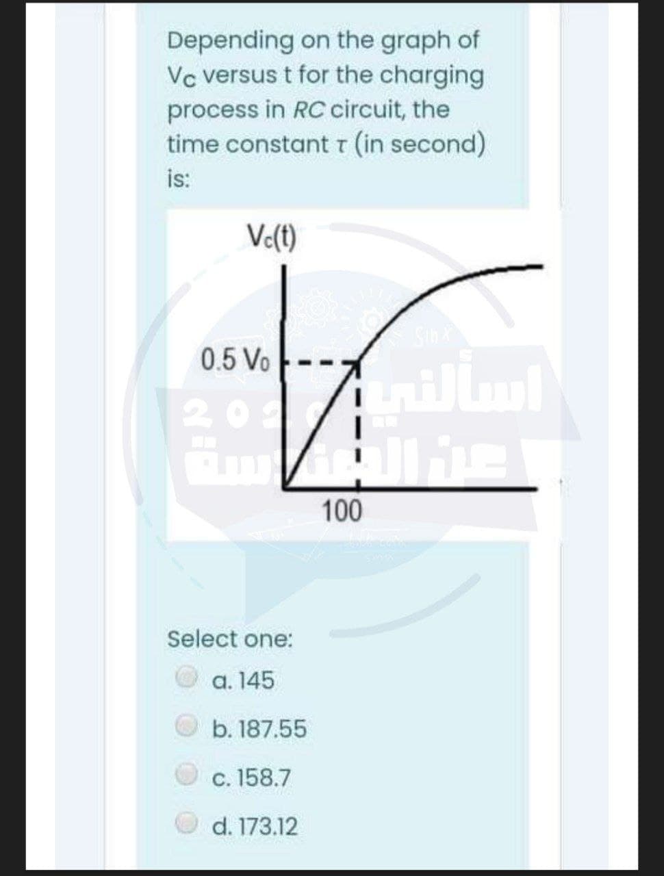 Depending on the graph of
Vc versus t for the charging
process in RC circuit, the
time constantt (in second)
is:
Ve(t)
Sin
0.5 Vo
201
100
Select one:
a. 145
b. 187.55
c. 158.7
d. 173.12
