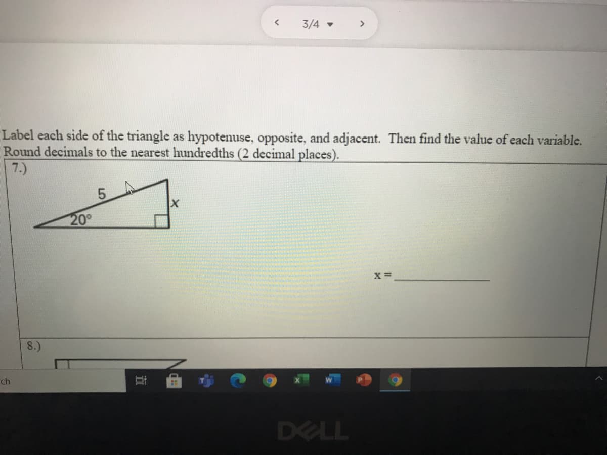 3/4 -
>
Label each side of the triangle as hypotenuse, opposite, and adjacent. Then find the value of each variable.
Round decimals to the nearest hundredths (2 decimal places).
7.)
5.
20°
X =
8.)
rch
DELL
