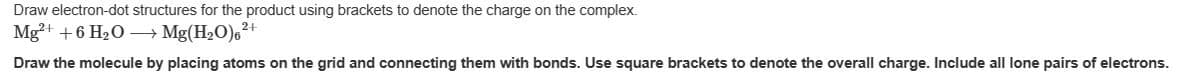 Draw electron-dot structures for the product using brackets to denote the charge on the complex.
Mg²+ +6 H₂O→→→ Mg(H₂O),²+
Draw the molecule by placing atoms on the grid and connecting them with bonds. Use square brackets to denote the overall charge. Include all lone pairs of electrons.