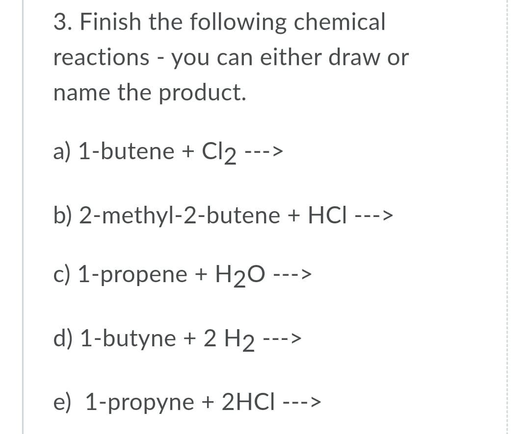 3. Finish the following chemical
reactions - you can either draw or
name the product.
a) 1-butene + Cl2 --->
b) 2-methyl-2-butene + HCI --->
c) 1-propene + H2O
- - -
d) 1-butyne + 2 H2
->
--
e) 1-propyne + 2HCI --->
