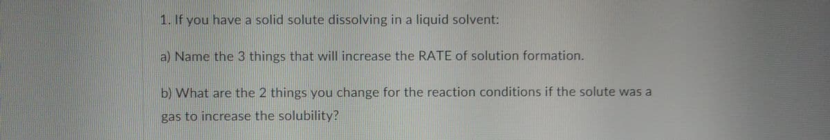 1. If you have a solid solute dissolving in a liquid solvent:
a) Name the 3 things that will increase the RATE of solution formation.
b) What are the 2 things you change for the reaction conditions if the solute was a
gas to increase the solubility?
