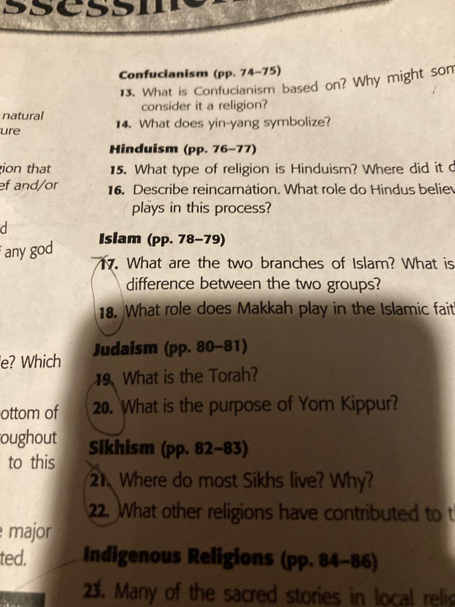 13. What is Confucianism based on? Why might son
consider it a religion?
Confucianism (pp. 74-75)
natural
14. What does yin-yang symbolize?
rure
Hinduism (pp. 76-77)
gion that
ef and/or
15. What type of religion is Hinduism? Where did it d
16. Describe reincarnátion. What role do Hindus believ
plays in this process?
Islam (pp. 78-79)
any god
17. What are the two branches of Islam? What is
difference between the two groups?
18. What role does Makkah play in the Islamic fait
Judaism (pp. 80-81)
e? Which
19, What is the Torah?
20. What is the purpose of Yom Kippur?
-ottom of
oughout
to this
Sikhism (pp. 82-83)
21 Where do most Sikhs live? Why?
22. What other religions have contributed to t
e major
ted.
Indigenous Religions (pp. 84-86)
23. Many of the sacred stories in local relig
