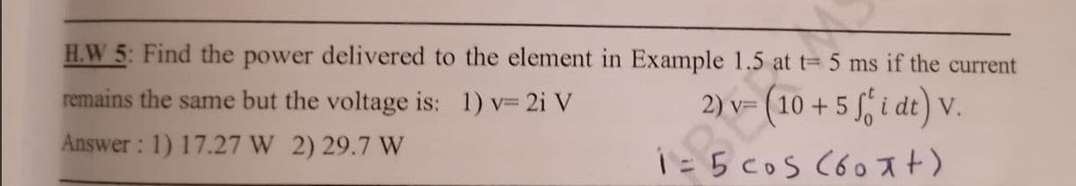 H.W 5: Find the power delivered to the element in Example 1.5 at t= 5 ms if the current
remains the same but the voltage is: 1) v= 2i V
2) v=
v=
1 = 5;dt) v.
Answer: 1) 17.27 W 2) 29.7 W
1 = 5 cos (60 Ft)