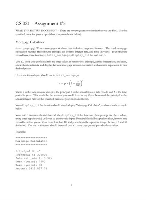 CS 021 - Assignment #5
READ THE ENTIRE DOCUMENT - There are ewo programs to submit (thus tuo py files). Uise the
specificed name for your sceripes (shown in purentheses bekow).
Mortgage Calculator
(mortgage.py) Write a mortgage cakulator that includes compound innetest. The total mongage
calculation requires three inputs: principal (in dollare), interest rate, and time (in years). Your program
should have three functions: total_mortgage, display_title, and main.
total_mortgage should take the three values as parameters: principal, annual interest rate, and years,
and it should caleulate and display the total mortgage amount, formatted with comma separators, to two
decimal places.
Here's the formula yonu should use in total_mortgage:
where a is the total amount due, pis the principal, r is the annual interest rate (fixed), and t is the time
period in years. This would be the amount you would have to pay if you borrowed the principal ar the
annual interest rate for the specified period of years (not amortized).
Your display title function sbould simply display "Mortgage Calculatoe", as shoen in the example
below.
Your main function should first call the display title function, then prompe for three values,
using three separate while koops to ensure valid input. Principal should be a positive float, interest rate
should be a float greater than I and less than 10, and years should be a positive integer berween 5 and 30
(inclusive). The main function should then call total_mortgage and pass the three values
Example:
Mortgage Calculator
Principal S: -5
Principal S: 300000
Interest rate t: 3.375
Term (years): 7000
Term (years): 30
Amount: $812,057.78
