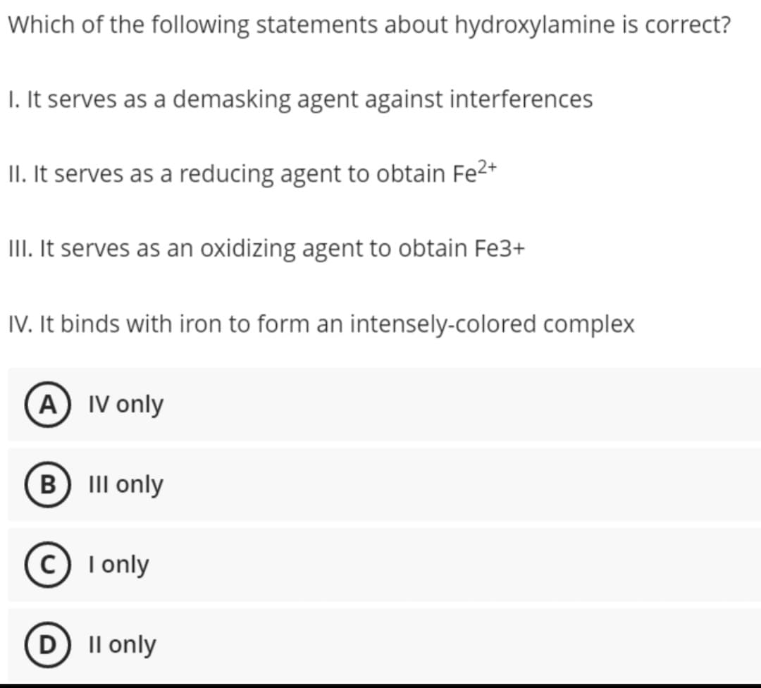 Which of the following statements about hydroxylamine is correct?
1. It serves as a demasking agent against interferences
II. It serves as a reducing agent to obtain Fe²+
III. It serves as an oxidizing agent to obtain Fe3+
IV. It binds with iron to form an intensely-colored complex
A) IV only
B) III only
(C) I only
D) II only