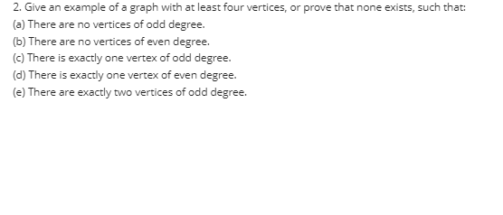 2. Give an example of a graph with at least four vertices, or prove that none exists, such that:
(a) There are no vertices of odd degree.
(b) There are no vertices of even degree.
(c) There is exactly one vertex of odd degree.
(d) There is exactly one vertex of even degree.
(e) There are exactly two vertices of odd degree.
