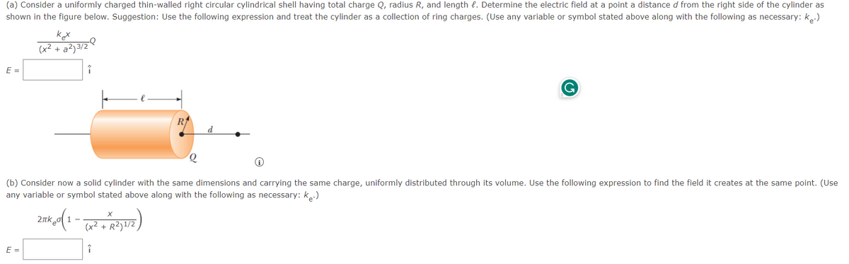 (a) Consider a uniformly charged thin-walled right circular cylindrical shell having total charge Q, radius R, and length . Determine the electric field at a point a distance d from the right side of the cylinder as
shown in the figure below. Suggestion: Use the following expression and treat the cylinder as a collection of ring charges. (Use any variable or symbol stated above along with the following as necessary: k.)
E =
kex
(x² + a²)3/2
E =
-Q
î
2πk (1-(x2+x2)1/2)
R²)
R
(b) Consider now a solid cylinder with the same dimensions and carrying the same charge, uniformly distributed through its volume. Use the following expression to find the field it creates at the same point. (Use
any variable or symbol stated above along with the following as necessary: k.)
î
Q
d